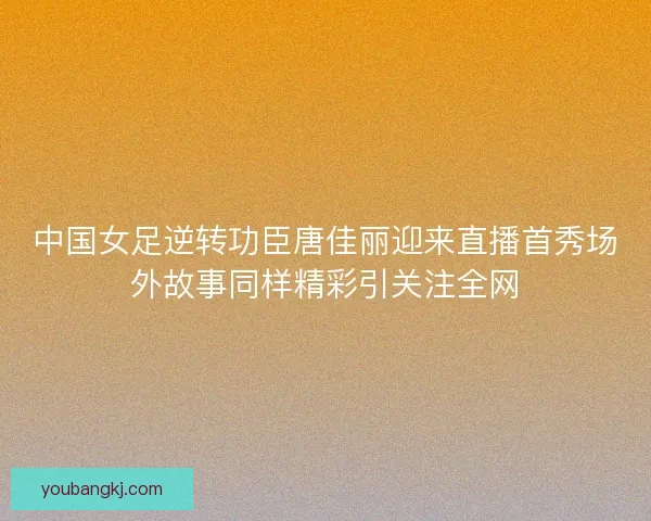 中国女足逆转功臣唐佳丽迎来直播首秀场外故事同样精彩引关注全网