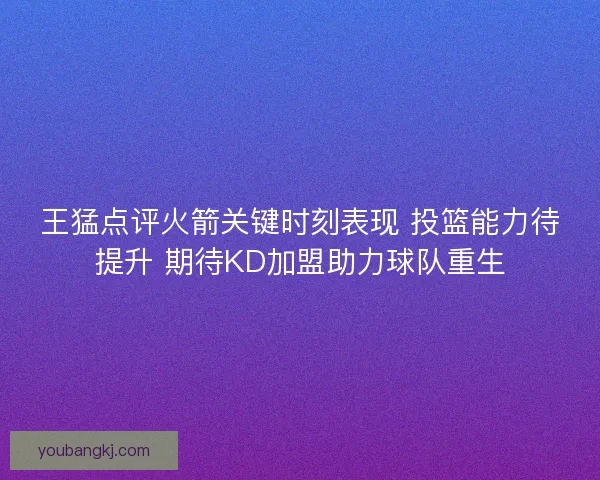 王猛点评火箭关键时刻表现 投篮能力待提升 期待KD加盟助力球队重生