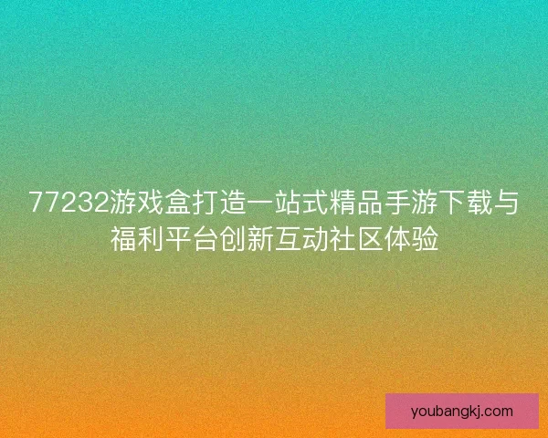 77232游戏盒打造一站式精品手游下载与福利平台创新互动社区体验