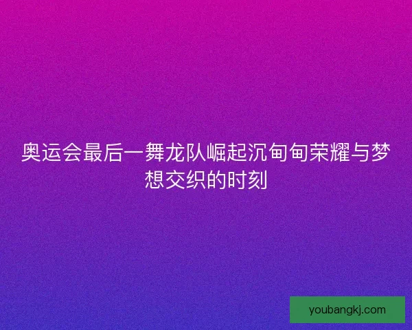 奥运会最后一舞龙队崛起沉甸甸荣耀与梦想交织的时刻