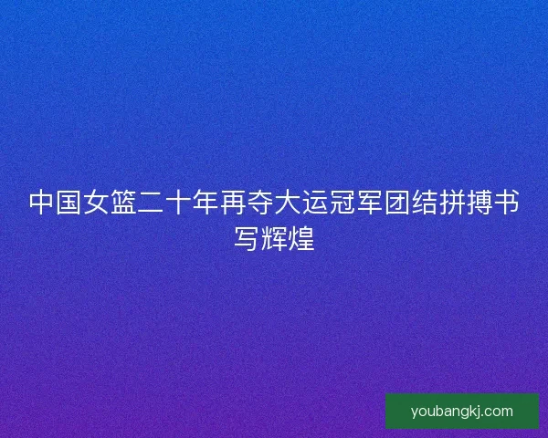 中国女篮二十年再夺大运冠军团结拼搏书写辉煌